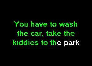 You have to wash

the car. take the
kiddies to the park