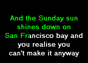 And the Sunday sun
shines down on
San Francisco bay and
you realise you
can't make it anyway