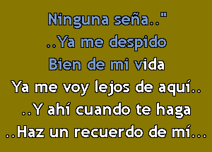 Ninguna seria..

..Ya me despido
Bien de mi Vida

Ya me voy lejos de aqui..
..Y ahi cuando te haga

..Haz un recuerdo de mi...