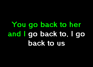 You go back to her

and I go back to, I go
back to us