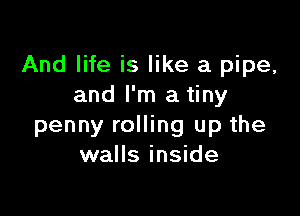 And life is like a pipe,
and I'm a tiny

penny rolling up the
walls inside