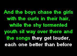 And the boys chase the girls
with the curls in their hair,
while the shy tormented
youth sit way over there and
the songs they get louder,
each one better than before