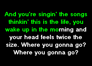 And you're singin' the songs
thinkin' this is the life, you
wake up in the morning and
your head feels twice the
size. Where you gonna go?
Where you gonna go?