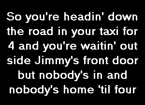 So you're headin' down
the road in your taxi for
4 and you're waitin' out
side Jimmy's front door
but nobody's in and
nobody's home 'til four