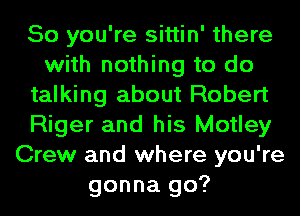 So you're sittin' there
with nothing to do
talking about Robert
Riger and his Motley
Crew and where you're
gonna go?