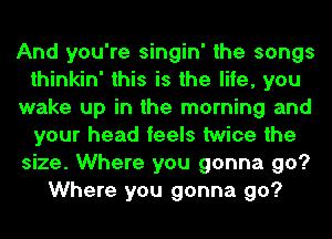 And you're singin' the songs
thinkin' this is the life, you
wake up in the morning and
your head feels twice the
size. Where you gonna go?
Where you gonna go?