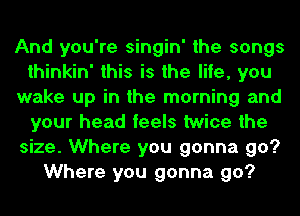 And you're singin' the songs
thinkin' this is the life, you
wake up in the morning and
your head feels twice the
size. Where you gonna go?
Where you gonna go?