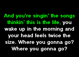 And you're singin' the songs
thinkin' this is the life, you
wake up in the morning and
your head feels twice the
size. Where you gonna go?
Where you gonna go?