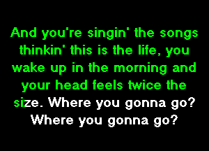 And you're singin' the songs
thinkin' this is the life, you
wake up in the morning and
your head feels twice the
size. Where you gonna go?
Where you gonna go?