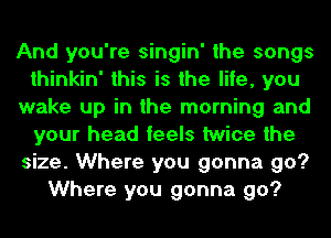 And you're singin' the songs
thinkin' this is the life, you
wake up in the morning and
your head feels twice the
size. Where you gonna go?
Where you gonna go?