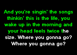 And you're singin' the songs
thinkin' this is the life, you
wake up in the morning and
your head feels twice the
size. Where you gonna go?
Where you gonna go?