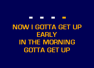 NOW I GOTTA GET UP

EARLY
IN THE MORNING

GOTTA GET UP