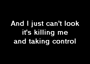 And I just can't look

it's killing me
and taking control
