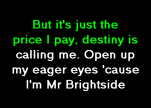 But it's just the
price I pay, destiny is
calling me. Open up
my eager eyes 'cause

I'm Mr Brightside