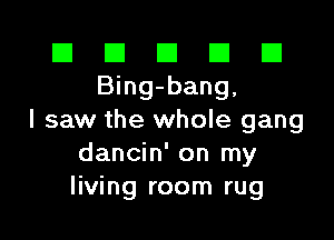 El El E El E1
Bing-bang,

I saw the whole gang
dancin' on my
living room rug