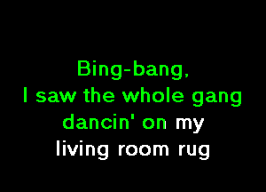 Bing-bang,

I saw the whole gang
dancin' on my
living room rug