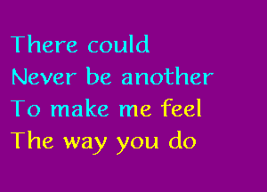 There could
Never be another

To make me feel
The way you do