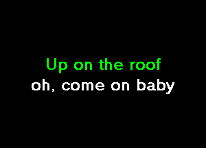 Up on the roof

oh, come on baby