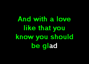 And with a love
like that you

know you should
be glad