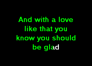 And with a love
like that you

know you should
be glad