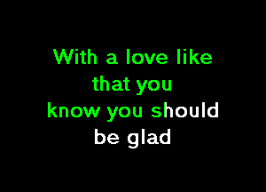 With a love like
that you

know you should
be glad