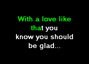 With a love like
that you

know you should
be glad...