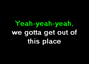 Yeah-yeah-yeah,

we gotta get out of
this place