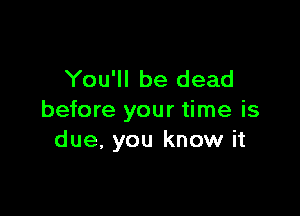 You'll be dead

before your time is
due. you know it