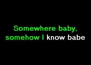 Somewhere baby,

somehow I know babe