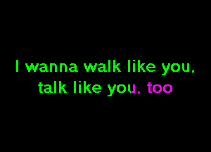 I wanna walk like you,

talk like you, too