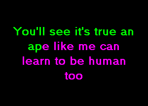 You'll see it's true an
ape like me can

learn to be human
too
