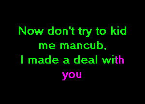 Now don't try to kid
me mancub,

I made a deal with
you