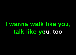 I wanna walk like you,

talk like you, too