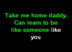 Take me home daddy.
Can learn to be

like someone like
you