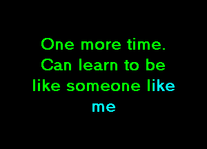 One more time.
Can learn to be

like someone like
me