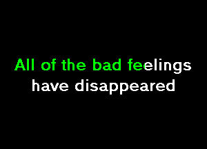 All of the bad feelings

have disappeared