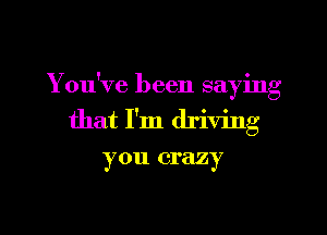 You've been saying

that I'm driving

y 011 crazy