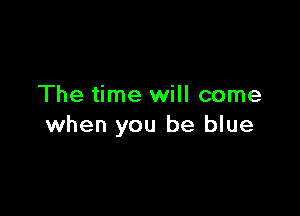The time will come

when you be blue