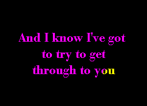 And I know I've got

to try to get
through to you