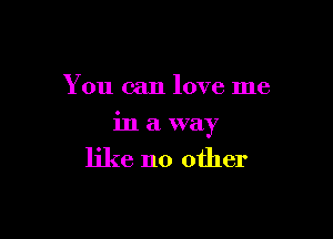 You can love me

in a way

like no other