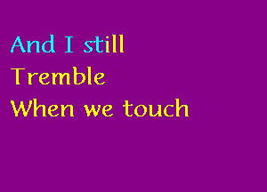 And I still
Tremble

When we touch