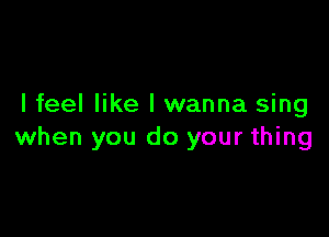 I feel like I wanna sing

when you do your thing