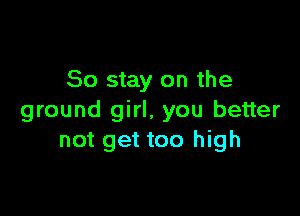So stay on the

ground girl, you better
not get too high