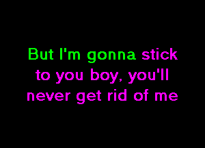 But I'm gonna stick

to you boy, you'll
never get rid of me