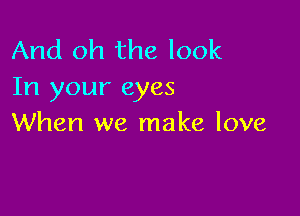 And oh the look
In your eyes

When we make love