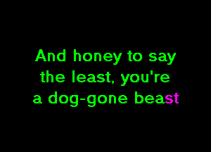 And honey to say

the least, you're
a dog-gone beast