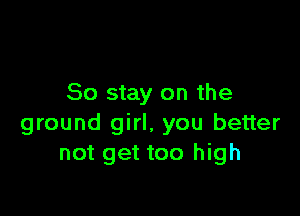 So stay on the

ground girl, you better
not get too high