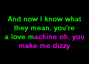 And now I know what
they mean, you're

a love machine oh, you
make me dizzy