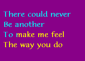 There could never
Be another

To make me feel
The way you do