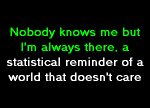 Nobody knows me but
I'm always there, a
statistical reminder of a
world that doesn't care